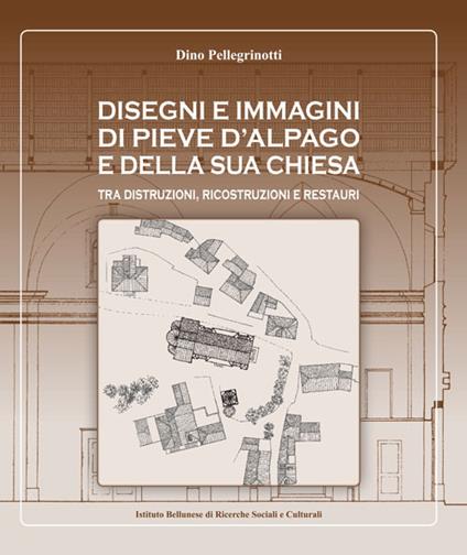 Disegni e immagini di Pieve d'Alpago e della sua chiesa. Tra distruzioni, ricostruzioni e restauri. Ediz. illustrata - Dino Pellegrinotti - copertina
