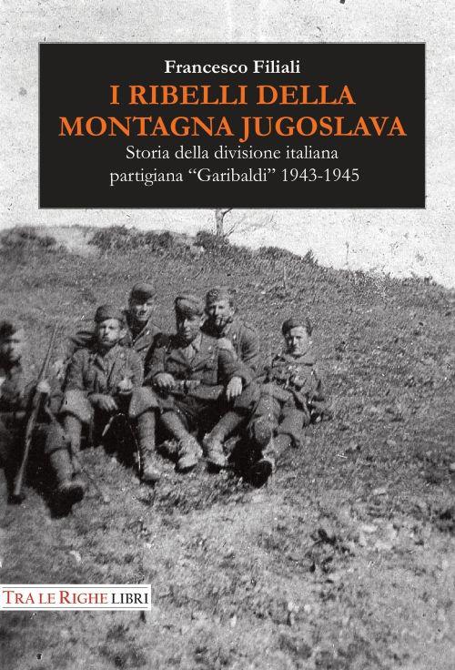 I ribelli della montagna jugoslava. Storia della divisione italiana partigiana «Garibaldi» 1943-1945 - Francesco Filiali - copertina