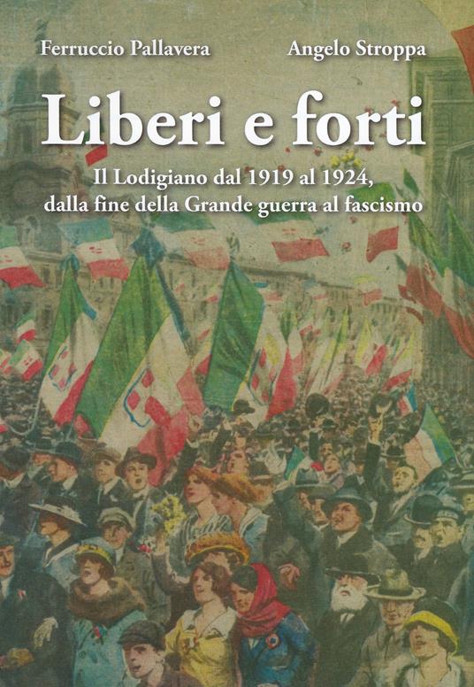 Liberi e forti. Il Lodigiano dal 1919 al 1924 : dalla fine della Grande Guerra al fascismo - Ferruccio Pallavera,Angelo Stroppa - copertina