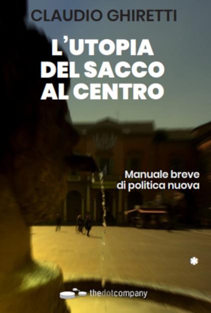 L'utopia del sacco al centro. Manuale breve di politica nuova - Claudio Ghiretti - copertina