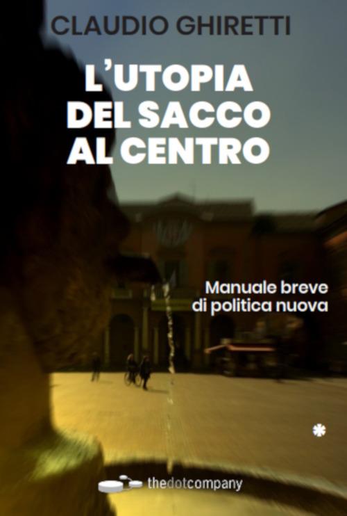 L'utopia del sacco al centro. Manuale breve di politica nuova - Claudio Ghiretti - copertina