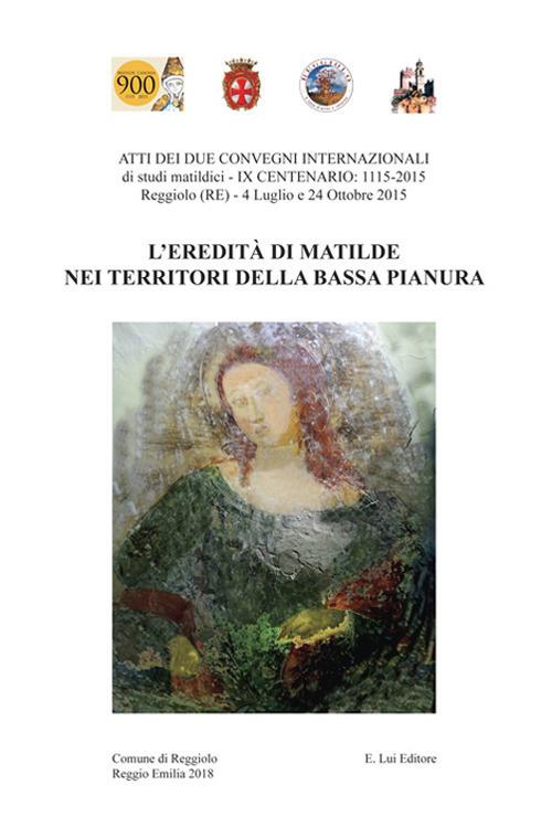 L' eredità di Matilde nei territori della Bassa Pianura. Atti dei due Convegni internazionale di studi storici matildici. 9° centenario: 1115-2015 (Reggiolo, 4 luglio e 24 ottobre 2015) - copertina