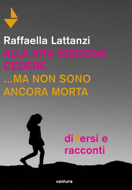 Alla vita bisogna cedere... ma non sono ancora morta. DiVersi e racconti - Raffaella Lattanzi - copertina