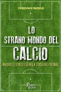 Lo strano mondo del calcio. Aneddoti e curiosità nella storia del football - Francesco Berardi - copertina
