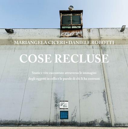 Cose recluse. Storie e vite raccontate attraverso le immagini degli oggetti in cella e le parole di chi li ha costruiti - Mariangela Ciceri,Daniele Robotti - copertina