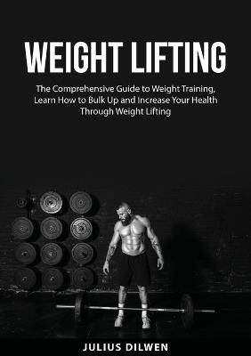 Weight Lifting: The Comprehensive Guide to Weight Training, Learn How to Bulk Up and Increase Your Health Through Weight Lifting - Julius Dilwen - cover
