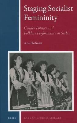 Staging Socialist Femininity: Gender Politics and Folklore Performance in Serbia - Ana Hofman - cover