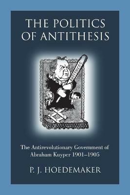 The Politics of Antithesis: The Antirevolutionary Government of Abraham Kuyper 1901-1905 - P J Hoedemaker - cover