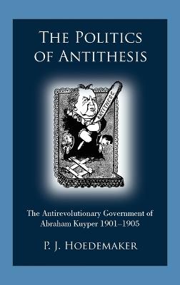 The Politics of Antithesis: The Antirevolutionary Government of Abraham Kuyper 1901-1905 - P J Hoedemaker - cover