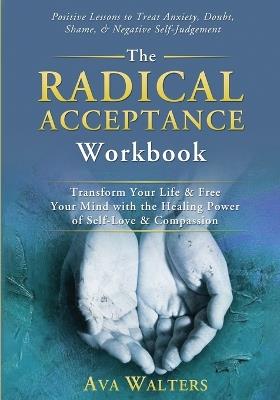 The Radical Acceptance Workbook: Transform Your Life & Free Your Mind with the Healing Power of Self-Love & Compassion Positive Lessons to Treat Anxiety, Self-Doubt, Shame & Negative Self-Judgement - Ava Walters - cover