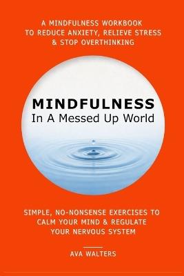 MINDFULNESS In A Messed Up World: A Mindfulness Workbook to Reduce Anxiety, Relieve Stress & Stop Overthinking - Simple, No-Nonsense Exercises to Calm Your Mind & Regulate Your Nervous System - Ava Walters - cover