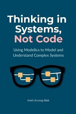 Thinking in Systems, Not Code: Using Modelica to Model and Understand Complex Systems - Ankit Anurag Naik - cover