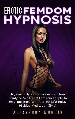 Erotic Femdom Hypnosis: Beginner's Hypnosis Course and Three Ready-to-Use BDSM Femdom Scripts To Help You Transform Your Sex Life Today - Alexandra Morris - cover