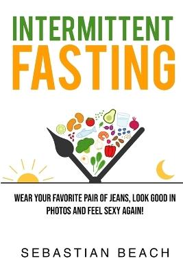 Intermittent Fasting: Wear Your Favorite Pair of Jeans, Look Good In Photos and Feel Sexy Again! - Sebastian Beach - cover
