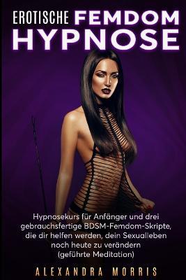 Erotische Femdom Hypnose: Hypnosekurs fur Anfanger und drei gebrauchsfertige BDSM-Femdom-Skripte, die dir helfen werden, dein Sexualleben noch heute zu verandern (gefuhrte Meditation) - Alexandra Morris - cover