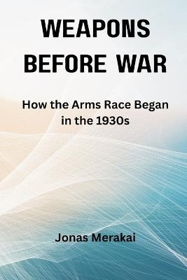 Weapons Before War: How the Arms Race Began in the 1930s - Jonas Merakai - cover