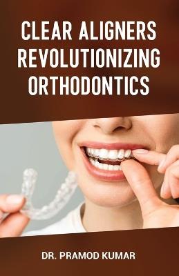 Clear Aligners Revolutionizing Orthodontics - Pramod Kumar - cover