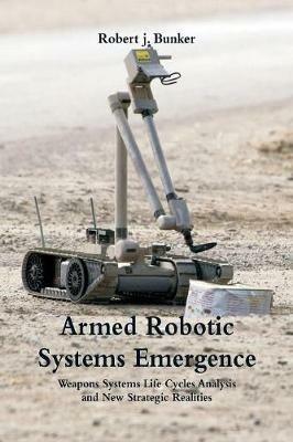 Armed Robotic Systems Emergence: Weapons Systems Life Cycles Analysis and New Strategic Realities - Robert J Bunker - cover