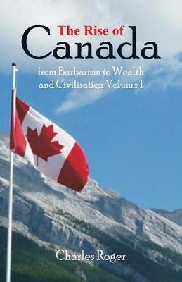 The Rise of Canada, from Barbarism to Wealth and Civilisation Volume 1 - Charles Roger - cover