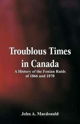 Troublous Times in Canada A History of the Fenian Raids of 1866 and 1870 - John A MacDonald - cover