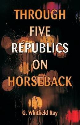 Through Five Republics on Horseback - G Whitfield Ray - cover