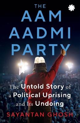 Aam Aadmi Party: The Untold Story Of A Political Uprising & Its Undoing - Sayantan Ghosh - cover