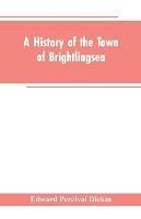 A History of the Town of Brightlingsea: A Member of the Cinque Ports - Edward Percival Dickin - cover
