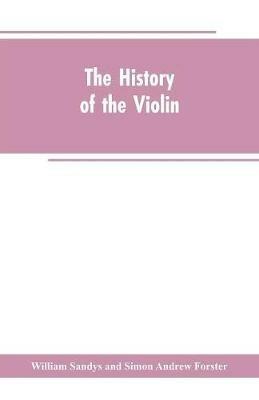 The history of the violin, and other instruments played on with the bow from the remotest times to the present. Also, an account of the principal makers, English and foreign, with numerous illustrations - William Sandys,Simon Andrew Forster - cover
