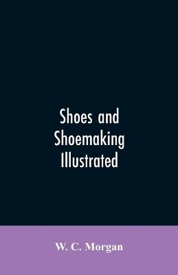 Shoes and shoemaking illustrated: a brief sketch of the history and manufacture of shoes from the earliest time - W C Morgan - cover