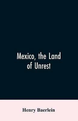 Mexico, the Land of Unrest: Being Chiefly an Account of what Produced the Outbreak in 1910, Together with the Story of the Revolutions Down to this Day - Henry Baerlein - cover