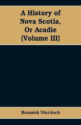 A History of Nova Scotia, Or Acadie (Volume III) - Beamish Murdoch - cover