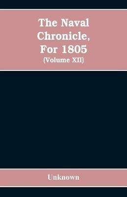 The Naval chronicle, For 1805: containing a general and biographical history of the royal navy of the United kingdom with a variety of original papers on nautical subjects / under the guidance of several literary and professional men (Volume XII) - cover