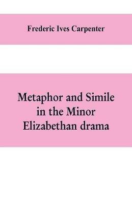 Metaphor and simile in the minor Elizabethan drama: A Dissertation presented to the faculty of arts, Literature, and Science, of the University of Chicago, in Candidacy for the Degree of Doctor of Philosophy - Frederic Ives Carpenter - cover