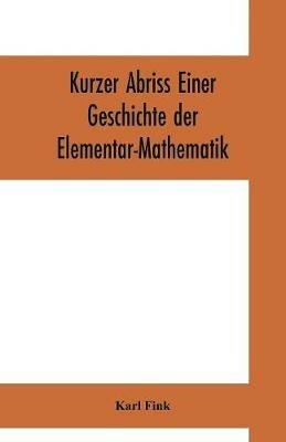 Kurzer Abriss einer Geschichte der Elementar-Mathematik: mit Hinweisen auf die sich anschliessended hoeheren Gebiete - Karl Fink - cover