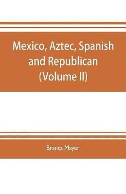 Mexico, Aztec, Spanish and republican: a historical, geographical, political, statistical and social account of that country from the period of the invasion by the Spaniards to the present time: with a view of the ancient Aztec empire and civilization, a historical sketch of the late war, and n - Brantz Mayer - cover
