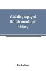 A bibliography of British municipal history: Including Gilds and Parliamentary Representation