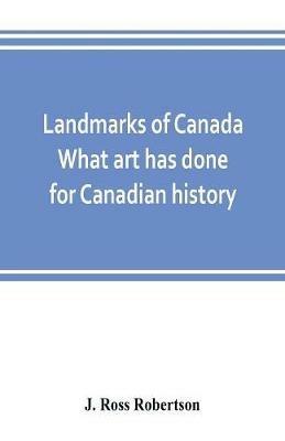 Landmarks of Canada. What art has done for Canadian history; a guide to the J. Ross Robertson historical collection in the Public reference library, Toronto, Canada. This catalogue of the collection covers three thousand seven hundred illustrations and inc - J Ross Robertson - cover