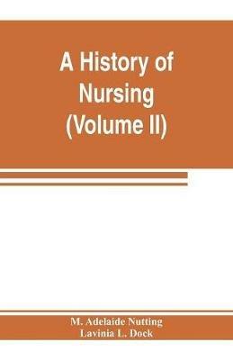 A history of nursing; the evolution of nursing systems from the earliest times to the foundation of the first English and American training schools for nurses (Volume II) - M Adelaide Nutting,Lavinia L Dock - cover