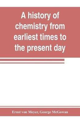 A history of chemistry from earliest times to the present day; being also an introduction to the study of the science - Ernst Von Meyer,George McGowan - cover