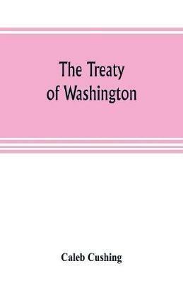 The Treaty of Washington; its negotiation, execution, and the discussions relating thereto - Caleb Cushing - cover