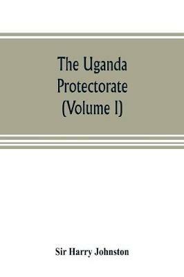 The Uganda protectorate (Volume I): an attempt to give some description of the physical geography, botany, zoology, anthropology, languages and history of the territories under British protection in East Central Africa, between the Congo Free State and the Rift Valley and between the first d - Harry Johnston - cover