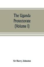 The Uganda protectorate (Volume I): an attempt to give some description of the physical geography, botany, zoology, anthropology, languages and history of the territories under British protection in East Central Africa, between the Congo Free State and the Rift Valley and between the first d
