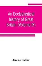 An ecclesiastical history of Great Britain (Volume IX); chiefly of England, from the first planting of Christianity, to the end of the reign of King Charles the Second; with a brief account of the affairs of religion in Ireland. Collected from the best ancien