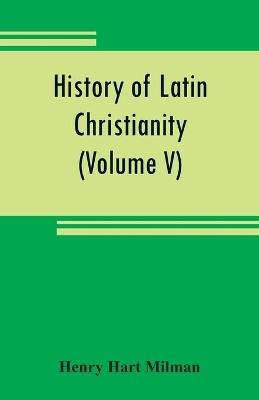 History of Latin Christianity: including that of the popes to the pontificate of Nicholas V (Volume V) - Henry Hart Milman - cover