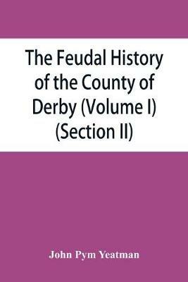 The feudal history of the County of Derby; (chiefly during the 11th, 12th, and 13th centuries) (Volume I) (Section II) - John Pym Yeatman - cover