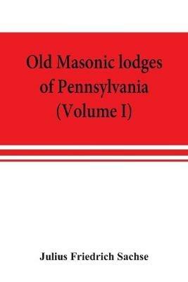 Old Masonic lodges of Pennsylvania, moderns and ancients 1730-1800, which have surrendered their warrants or affliliated with other Grand Lodges, compiled from original records in the archives of the R. W. Grand Lodge, R. & A.M. of Pennsylvania, under the - Julius Friedrich Sachse - cover