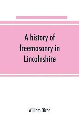 A history of freemasonry in Lincolnshire; being a record of all extinct and existing lodges, chapters,   a century of the working of Provincial Grand Lodge and the Witham Lodge; together with biographical notices of provincial grand masters and other emin - William Dixon - cover