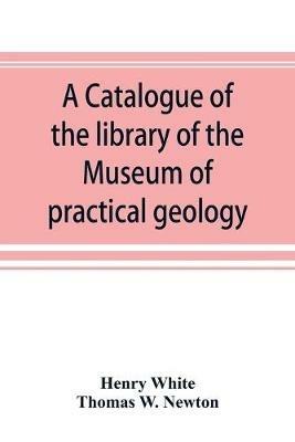 A catalogue of the library of the Museum of practical geology and geological survey - Henry White,Thomas W Newton - cover