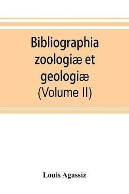 Bibliographia zoologiae et geologiae. A general catalogue of all books, tracts, and memoirs on zoology and geology (Volume II) - Louis Agassiz - cover