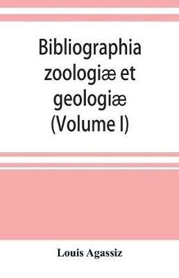 Bibliographia zoologiae et geologiae. A general catalogue of all books, tracts, and memoirs on zoology and geology (Volume I) - Louis Agassiz - cover